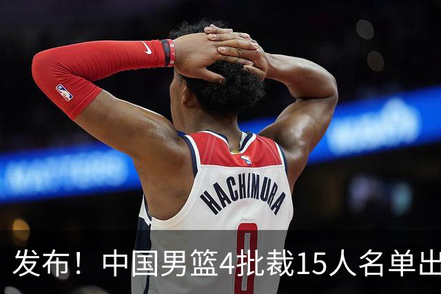 发布！中国男篮4批裁15人名单出炉，胡明轩徐杰离队周琦因伤落选
