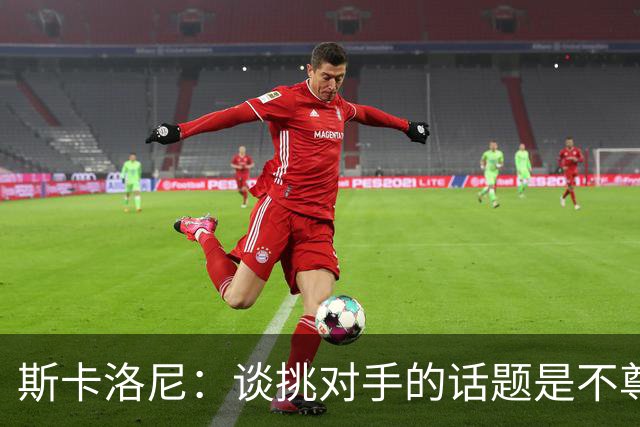 斯卡洛尼：谈挑对手的话题是不尊重 平时我习惯进球场先迈右脚