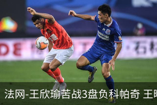 法网-王欣瑜苦战3盘负科帕奇 王曦雨收退赛礼首进32强