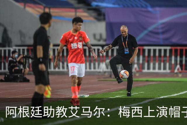 阿根廷助教艾马尔：梅西上演帽子戏法，证明了他是一位超级运动员