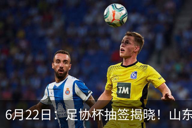 6月22日：足协杯抽签揭晓！山东泰山能否靠“神签”避开海港申花，逆袭卫冕？